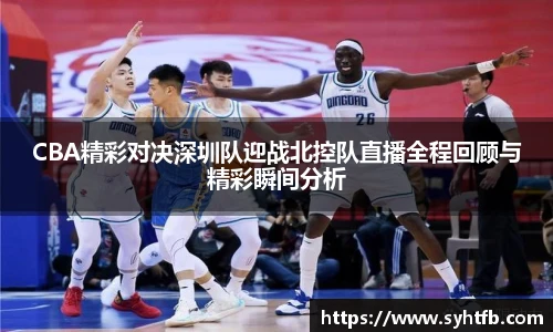 CBA精彩对决深圳队迎战北控队直播全程回顾与精彩瞬间分析
